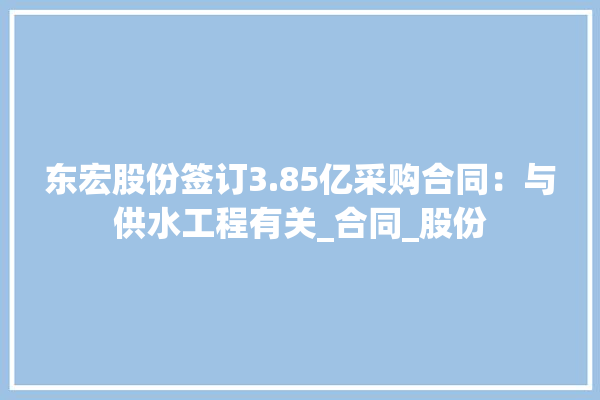 东宏股份签订3.85亿采购合同：与供水工程有关_合同_股份 照明