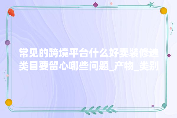 常见的跨境平台什么好卖装修选类目要留心哪些问题_产物_类别 装修问答