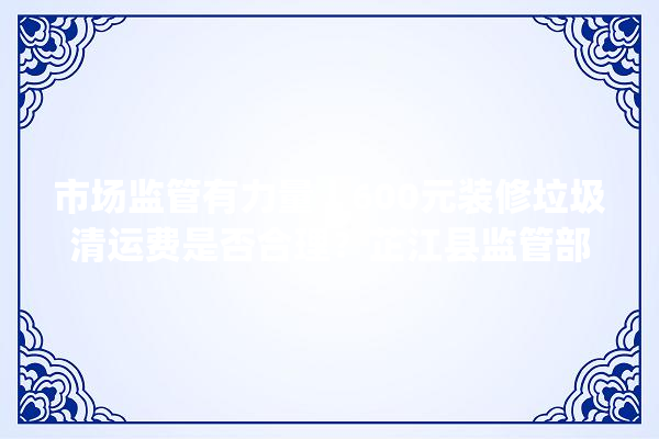 市场监管有力量丨600元装修垃圾清运费是否合理？芷江县监管部门介入核实_芷江侗族自治县_芷江 地板