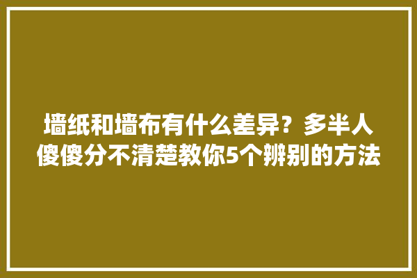 墙纸和墙布有什么差异？多半人傻傻分不清楚教你5个辨别的方法_墙纸_墙面 学装修
