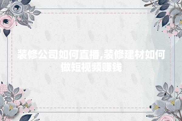 装修公司如何直播,装修建材如何做短视频赚钱 瓷砖