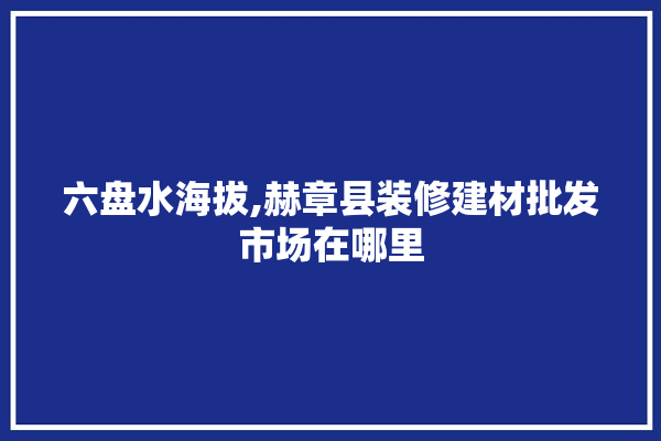 六盘水海拔,赫章县装修建材批发市场在哪里 选产品