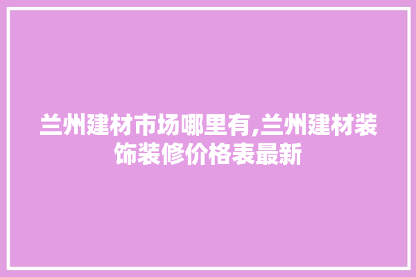 兰州建材市场哪里有,兰州建材装饰装修价格表最新 电工