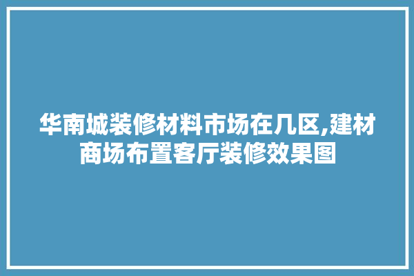 华南城装修材料市场在几区,建材商场布置客厅装修效果图 装修百科