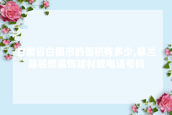 甘肃省白银市的面积有多少,皋兰县装修装饰建材城电话号码 学装修