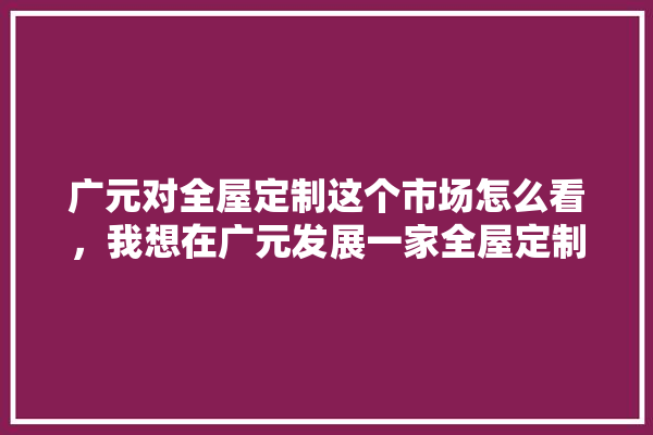 广元对全屋定制这个市场怎么看，我想在广元发展一家全屋定制店,广元建材装修材料批发市场 地板