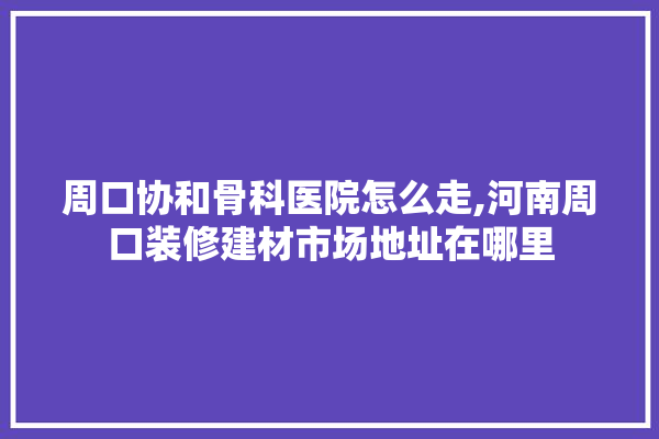 周口协和骨科医院怎么走,河南周口装修建材市场地址在哪里 装修问答