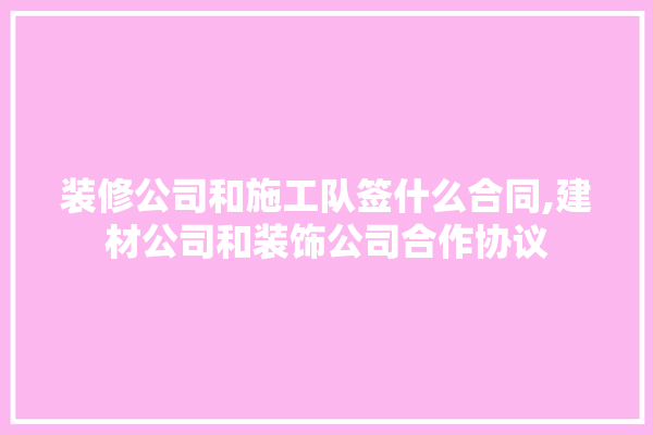 装修公司和施工队签什么合同,建材公司和装饰公司合作协议 采暖
