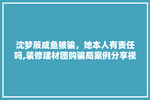 沈梦辰咸鱼被骗，她本人有责任吗,装修建材团购骗局案例分享视频 卫浴