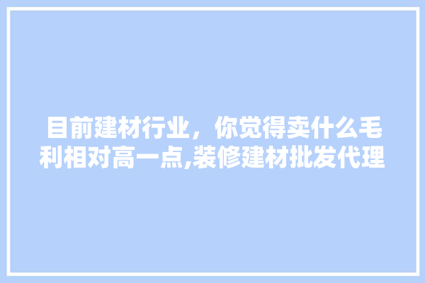 目前建材行业，你觉得卖什么毛利相对高一点,装修建材批发代理什么品牌好一点 卫浴