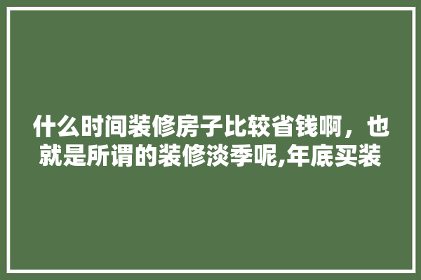 什么时间装修房子比较省钱啊，也就是所谓的装修淡季呢,年底买装修建材可以吗现在 照明