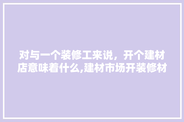 对与一个装修工来说，开个建材店意味着什么,建材市场开装修材料店挣钱吗现在 涂料