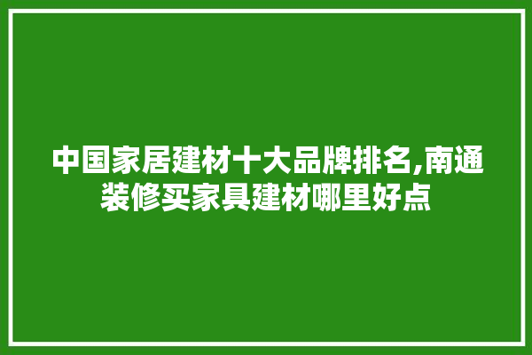 中国家居建材十大品牌排名,南通装修买家具建材哪里好点