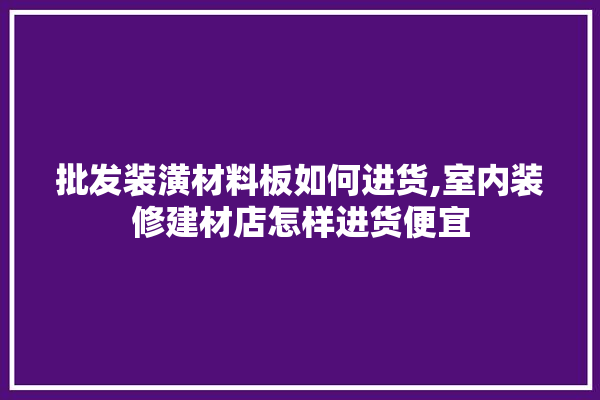 批发装潢材料板如何进货,室内装修建材店怎样进货便宜 五金