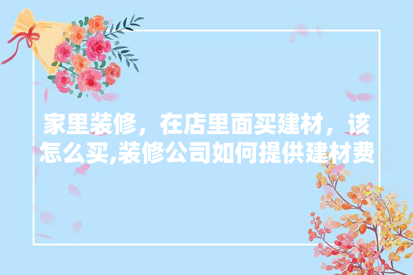 家里装修，在店里面买建材，该怎么买,装修公司如何提供建材费用发票 壁纸