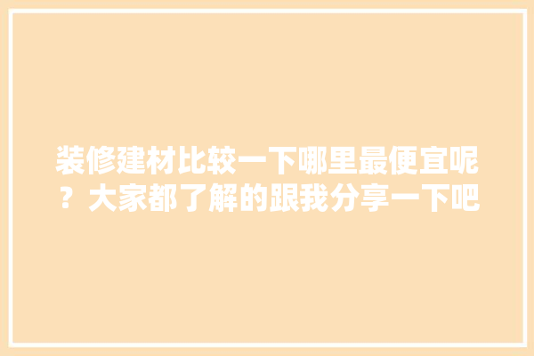 装修建材比较一下哪里最便宜呢？大家都了解的跟我分享一下吧,装修建材门店图片大全集高清 卫浴