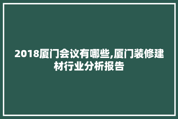 2018厦门会议有哪些,厦门装修建材行业分析报告 学装修