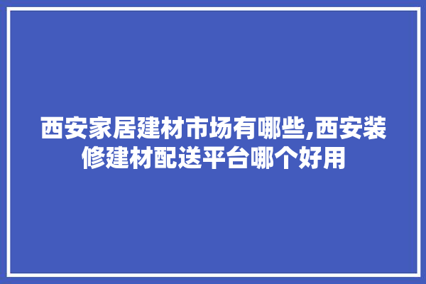 西安家居建材市场有哪些,西安装修建材配送平台哪个好用 地板