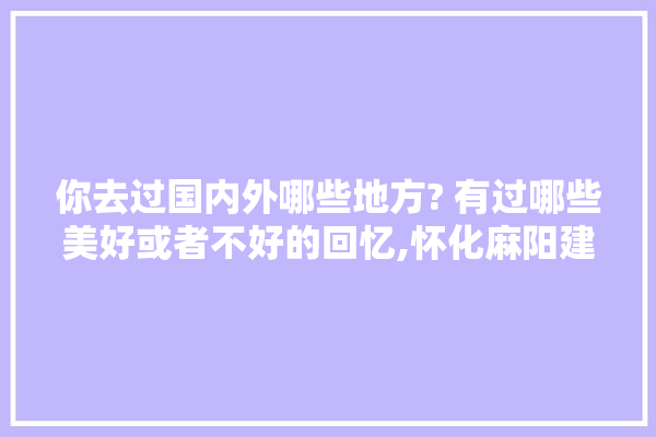 你去过国内外哪些地方? 有过哪些美好或者不好的回忆,怀化麻阳建材装修公司电话号码 吊顶