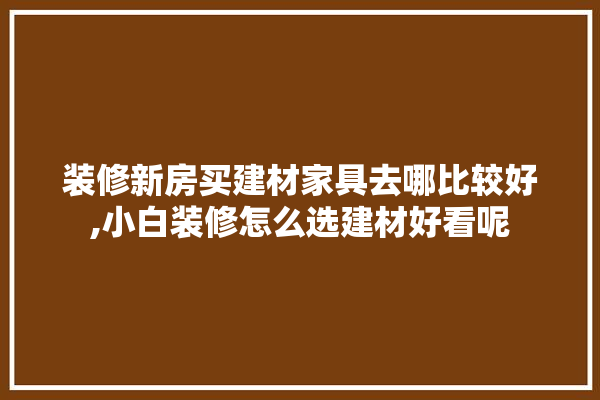 装修新房买建材家具去哪比较好,小白装修怎么选建材好看呢 五金