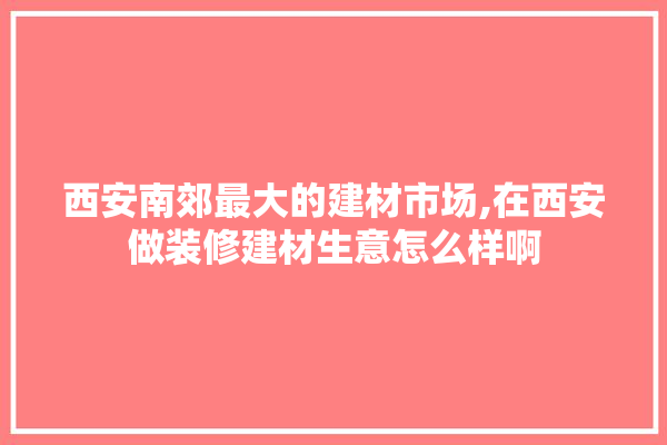 西安南郊最大的建材市场,在西安做装修建材生意怎么样啊 找灵感