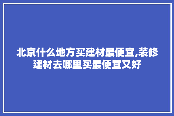 北京什么地方买建材最便宜,装修建材去哪里买最便宜又好 学装修
