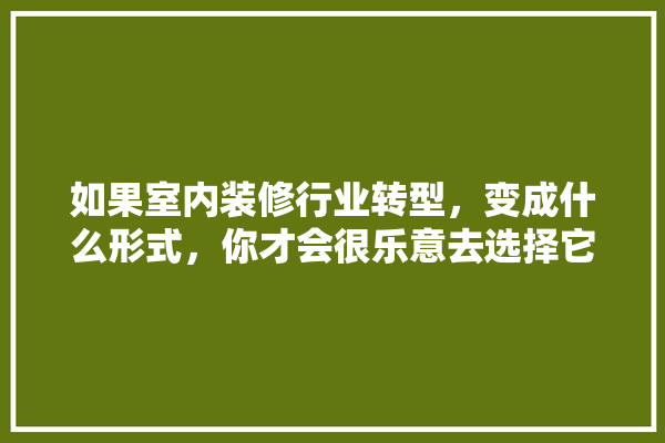 如果室内装修行业转型，变成什么形式，你才会很乐意去选择它,建材店转型做装修好吗知乎文章 厨房