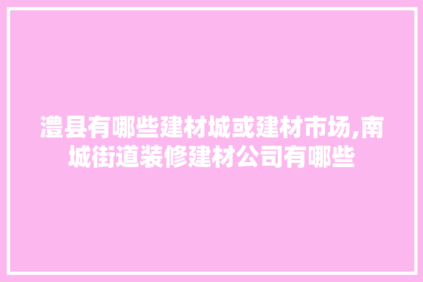 澧县有哪些建材城或建材市场,南城街道装修建材公司有哪些 选产品