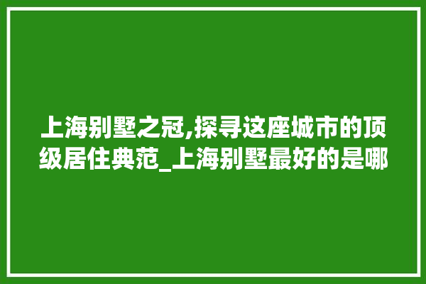 上海别墅之冠,探寻这座城市的顶级居住典范_上海别墅最好的是哪个 选产品