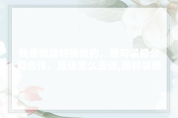 我是做建材销售的，想与装修公司合作，应该怎么去谈,建材装修营销活动策划方案范文 找灵感