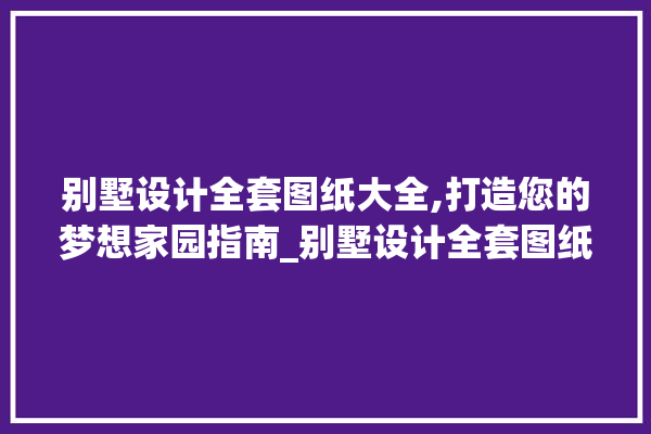 别墅设计全套图纸大全,打造您的梦想家园指南_别墅设计全套图纸大全 找灵感