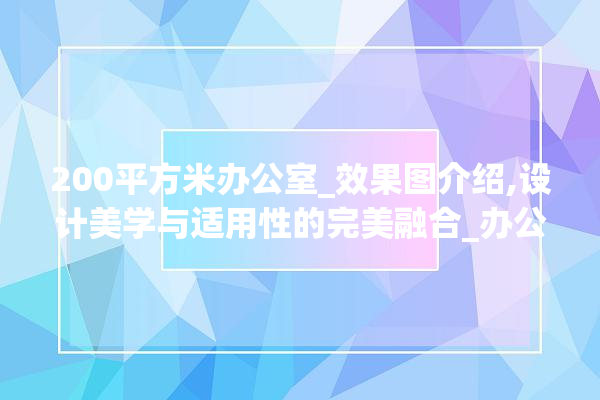 200平方米办公室_效果图介绍,设计美学与适用性的完美融合_办公室_效果图200平方米 装修百科