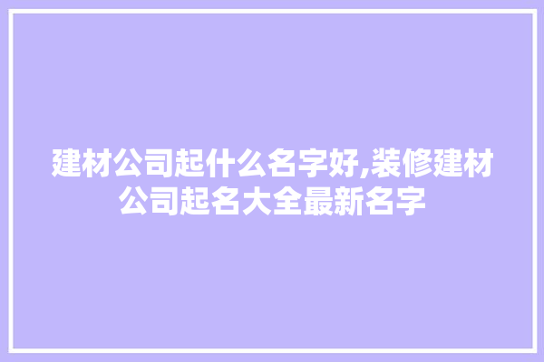 建材公司起什么名字好,装修建材公司起名大全最新名字 装修百科