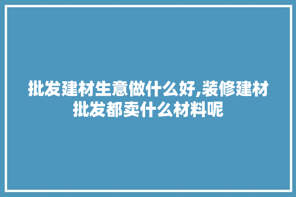 批发建材生意做什么好,装修建材批发都卖什么材料呢 门窗