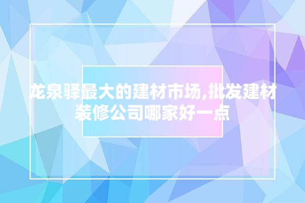 龙泉驿最大的建材市场,批发建材装修公司哪家好一点 防水