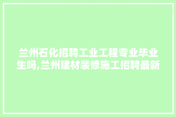 兰州石化招聘工业工程专业毕业生吗,兰州建材装修施工招聘最新信息网 装修百科