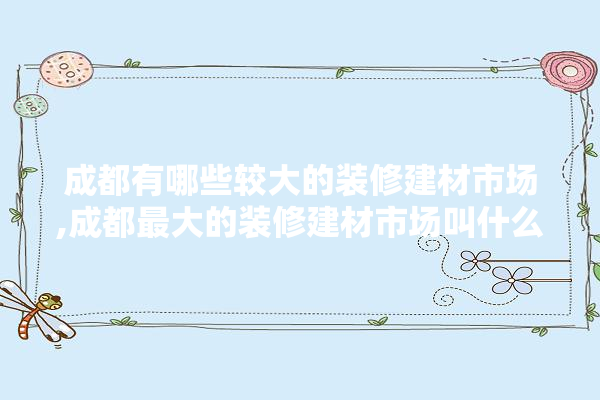 成都有哪些较大的装修建材市场,成都最大的装修建材市场叫什么名字 学装修