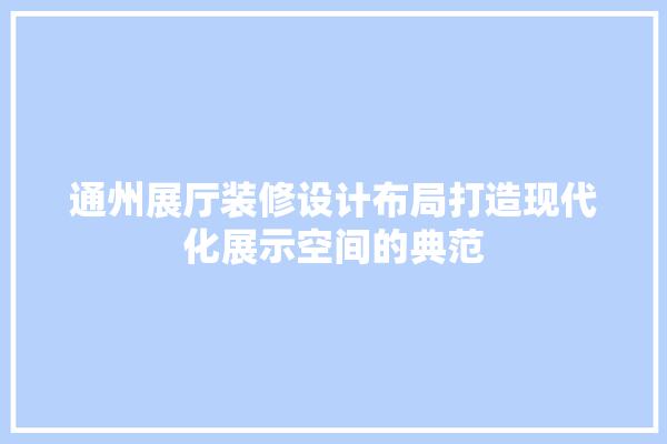 通州展厅装修设计布局打造现代化展示空间的典范 采暖