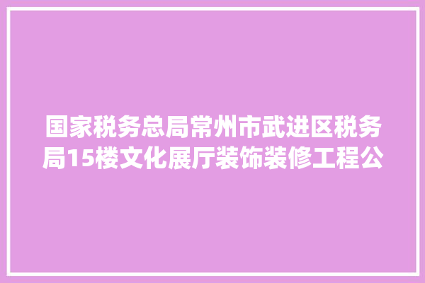 国家税务总局常州市武进区税务局15楼文化展厅装饰装修工程公开招标通知书记_常州市_项目 壁纸