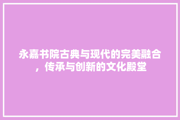 永嘉书院古典与现代的完美融合，传承与创新的文化殿堂