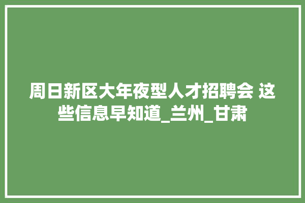 周日新区大年夜型人才招聘会 这些信息早知道_兰州_甘肃 防水
