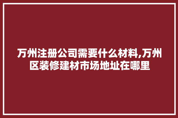 万州注册公司需要什么材料,万州区装修建材市场地址在哪里