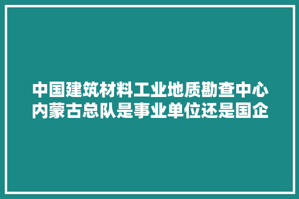 中国建筑材料工业地质勘查中心内蒙古总队是事业单位还是国企,内蒙地区装修建材价格多少钱一平方 找灵感