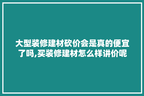 大型装修建材砍价会是真的便宜了吗,买装修建材怎么样讲价呢 地板