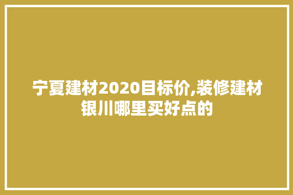 宁夏建材2020目标价,装修建材银川哪里买好点的