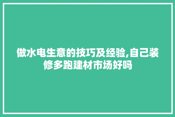 做水电生意的技巧及经验,自己装修多跑建材市场好吗