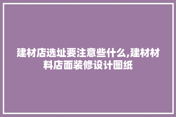 建材店选址要注意些什么,建材材料店面装修设计图纸
