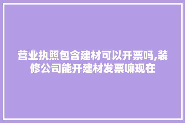 营业执照包含建材可以开票吗,装修公司能开建材发票嘛现在
