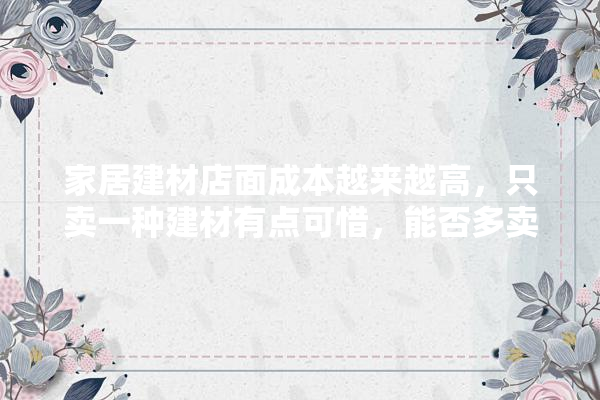 家居建材店面成本越来越高，只卖一种建材有点可惜，能否多卖几种建材？怎么卖,装修公司如何做建材店铺营销 厨房