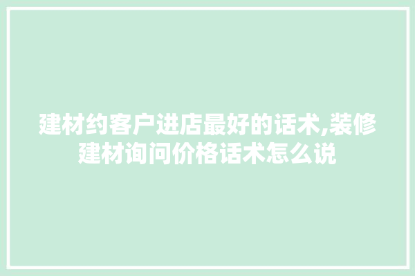 建材约客户进店最好的话术,装修建材询问价格话术怎么说